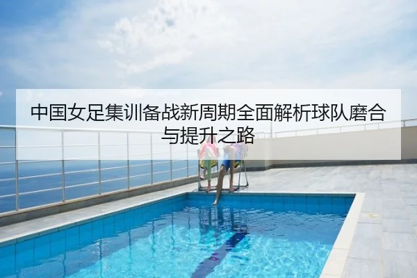 中国女足集训备战新周期全面解析球队磨合与提升之路