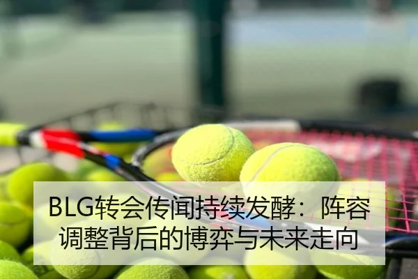 BLG转会传闻持续发酵：阵容调整背后的博弈与未来走向