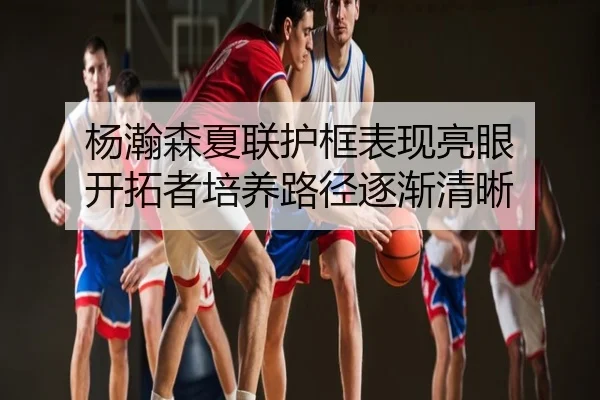 杨瀚森夏联护框表现亮眼 开拓者培养路径逐渐清晰